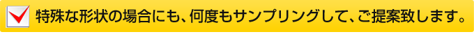 特殊な形状の場合にも、何度もサンプリングして、ご提案致します。