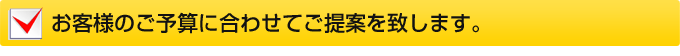 お客様のご予算に合わせてご提案を致します。