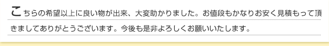 こちらの希望以上に良い物が出来、大変助かりました。お値段もかなりお安く見積もって頂きましてありがとうございます。今後も是非よろしくお願いいたします。