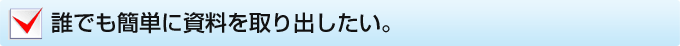 誰でも簡単に資料を取り出したい