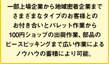 一部上場企業から地域密着企業までさまざまなタイプのお客様とのお付き合いとパレット作業から100円ショップの出荷作業、部品のピースピッキングまで広い作業によるノウハウの蓄積により可能。通販 物流 アウトソース 格安 激安