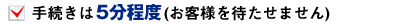 手続きは5分程度 (お客様を待たせません)