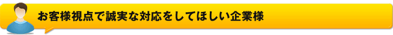 お客様視点で誠実な対応をしてほしい企業様