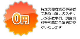 「0円」特定労働者派遣事業者である当法人のスタッフが多数事例、調査資料等も基に合法的に交渉いたします
