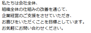 私たちは社会全体、組織全体の仕組みの改善を通じて、企業経営のご支援をさせていただき、お喜びをいただくことを目標としています。お気軽にお問合せください。