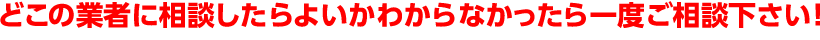 どの業者に相談したらよいかわからなかったら一度ご相談下さい
