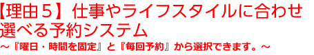 【理由５】仕事やライフスタイルに合わせ選べる予約システム～『曜日・時間を固定』と『毎回予約』から選択できます。～