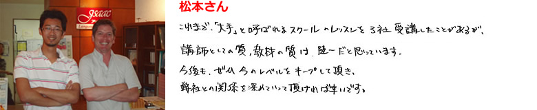 松本さん これまで「大手」と呼ばれるスクールのレッスンを3社受講したことがあるが講師としての質、教材の質は随一だと思っています。今後も、ぜひ今のレベルをキープして頂き、弊社との関係を深めって頂ければ幸いです。