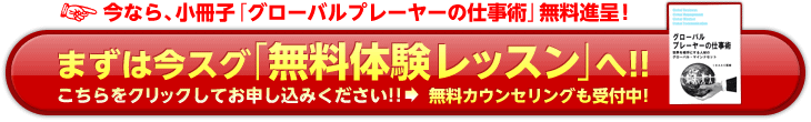 今なら、小冊子「グローバルプレーヤーの仕事術」無料進呈！まずは今スグ「無料体験レッスン」へ！！こちらをクリックしてお申し込みください！！→無料カウンセリングも受付中！