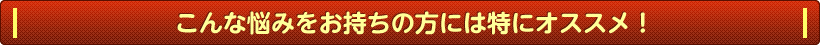 こんな悩みをお持ちの方には特にオススメ！