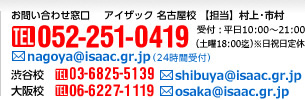 お問い合わせ窓口 アイザック名古屋校【担当】小林 市村［TEL］052-251-0419 受付：平日10：00-21：00（土曜18：00迄）※日祝日定休［メール］nagoya@isaac.gr.jp（24時間受付）【渋谷校】［TEL］03-3486-5531［メール］shibuya@isaac.gr.jp【大阪校】［TEL］06-6227-1119［メール］osaka@isaac.gr.jp