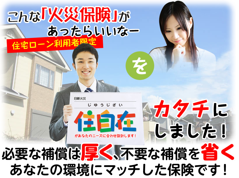 住宅ローン利用者限定 こんな「火災保険」があったらいいなーをカタチにしました！日新火災「住自在（じゆうじざい）」があなたのニーズに合わせ設計します！必要な補償は厚く、不要な補償を省く、あなたの環境にマッチした保険です！半額以下にもなります。