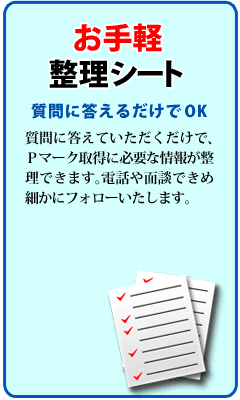 お手軽整理シートの質問に答えていただくだけで、Pマーク取得に必要な情報が整理できます。電話や面談できめ細やかにフォローします。