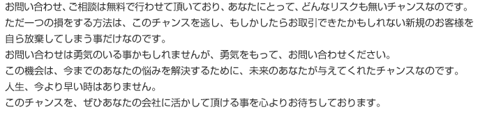 お問い合わせ、ご相談は無料で行わせて頂いており、あなたにとって、どんなリスクも無いチャンスなのです。ただ一つの損をする方法は、このチャンスを逃し、もしかしたらお取引できたかもしれない新規のお客様を自ら放棄してしまう事だけなのです。お問い合わせは勇気のいる事かもしれませんが、勇気をもって、お問い合わせください。この機会は、今までのあなたの悩みを解決するために、未来のあなたが与えてくれたチャンスなのです。人生、今より早い時はありません。このチャンスを、ぜひあなたの会社に活かして頂ける事を心よりお待ちしております。