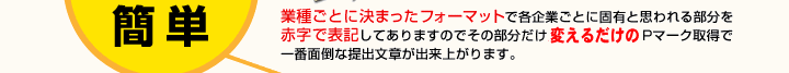 簡単　業種ごとに決まったフォーマットで各企業ごとに固有と思われる部分を赤字で表記してありますのでその部分だけ見直すだけでPマーク取得で一番面倒な提出文章が出来上がります。