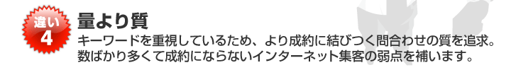 違い4 量より質 キーワードを重視しているため、より制約に結びつく問合せの質を追及。数ばかり多くて制約にならないインターネット集客の弱点を補います